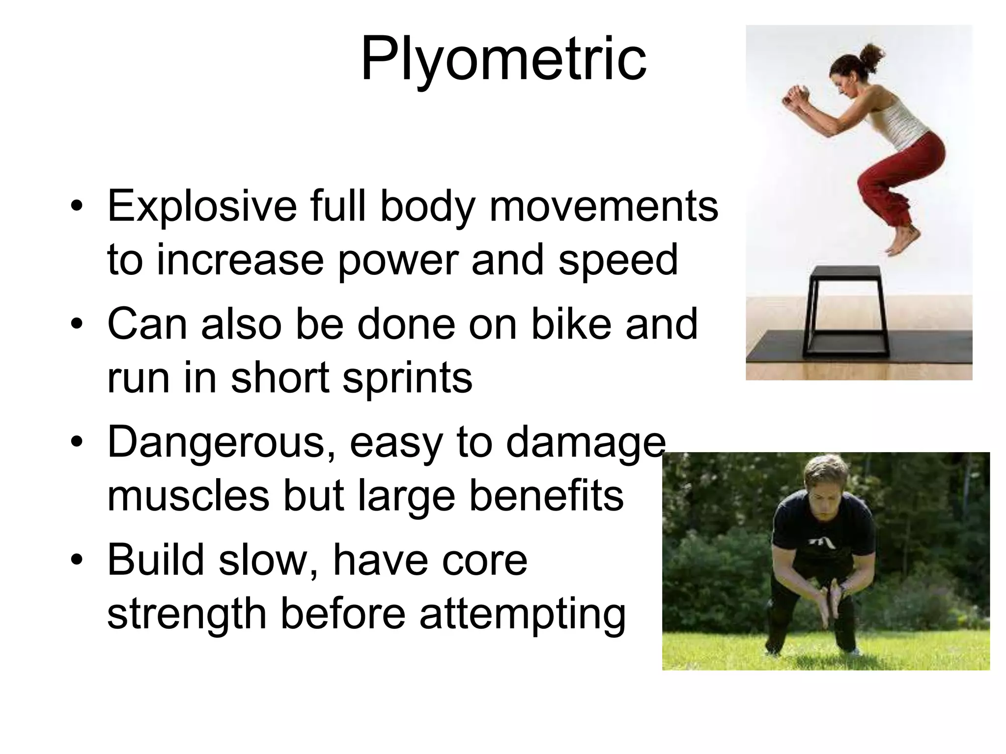 Plyometric
• Explosive full body movements
to increase power and speed
• Can also be done on bike and
run in short sprints
• Dangerous, easy to damage
muscles but large benefits
• Build slow, have core
strength before attempting
 