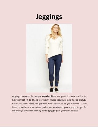 Jeggings
Jeggings prepared by Inviya spandex fibre are great for winters due to
their perfect fit to the lower body. These jeggings tend to be slightly
warm and cosy. They can go well with almost all of your outfits. Carry
them up with your sweaters, jackets or coats and you are goo to go. So
enhance your winter look by adding jeggings in your corset now.
 