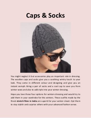 Caps & Socks
You might neglect it but accessories play an important role in dressing.
The woollen caps and socks give you a soothing wintry touch to your
look. They come in different colour and designing and give you an
instant oomph. Bring a pair of socks and a cool cap to save you from
winter woes and also to add style into your winter dressing.
Hope you love these four options for winters dressing and would try to
add them in your wardrobe for this winters. These outfits made by the
finest stretch fibre in India are superb for your winter closet. Opt them
to stay stylish and surprise others with your advanced fashion sense.
 