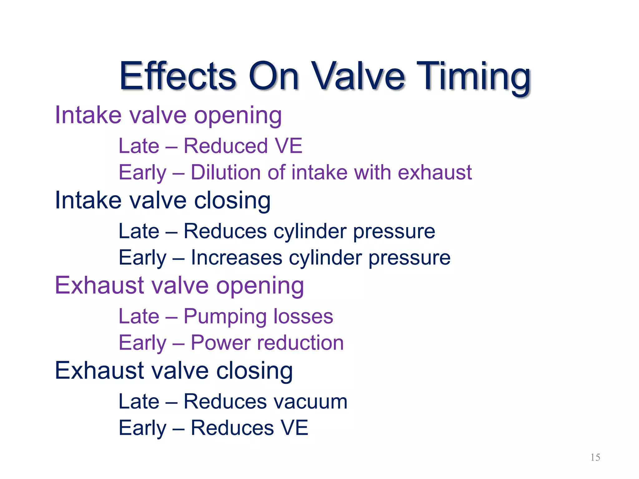 Effects On Valve Timing
Intake valve opening
Late – Reduced VE
Early – Dilution of intake with exhaust
Intake valve closing
Late – Reduces cylinder pressure
Early – Increases cylinder pressure
Exhaust valve opening
Late – Pumping losses
Early – Power reduction
Exhaust valve closing
Late – Reduces vacuum
Early – Reduces VE
15
 