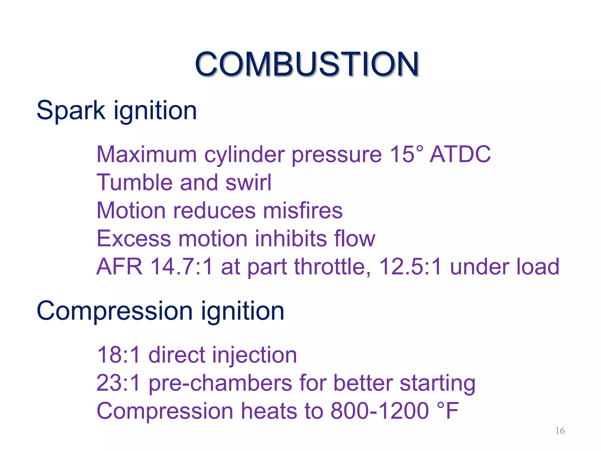 COMBUSTION
Spark ignition
Maximum cylinder pressure 15° ATDC
Tumble and swirl
Motion reduces misfires
Excess motion inhibits flow
AFR 14.7:1 at part throttle, 12.5:1 under load
Compression ignition
18:1 direct injection
23:1 pre-chambers for better starting
Compression heats to 800-1200 °F
16
 