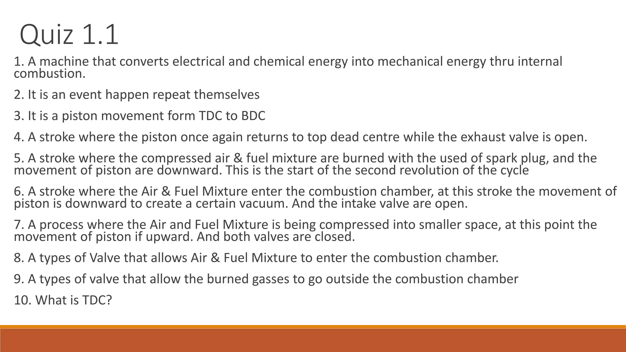 Quiz 1.1
1. A machine that converts electrical and chemical energy into mechanical energy thru internal
combustion.
2. It is an event happen repeat themselves
3. It is a piston movement form TDC to BDC
4. A stroke where the piston once again returns to top dead centre while the exhaust valve is open.
5. A stroke where the compressed air & fuel mixture are burned with the used of spark plug, and the
movement of piston are downward. This is the start of the second revolution of the cycle
6. A stroke where the Air & Fuel Mixture enter the combustion chamber, at this stroke the movement of
piston is downward to create a certain vacuum. And the intake valve are open.
7. A process where the Air and Fuel Mixture is being compressed into smaller space, at this point the
movement of piston if upward. And both valves are closed.
8. A types of Valve that allows Air & Fuel Mixture to enter the combustion chamber.
9. A types of valve that allow the burned gasses to go outside the combustion chamber
10. What is TDC?
 