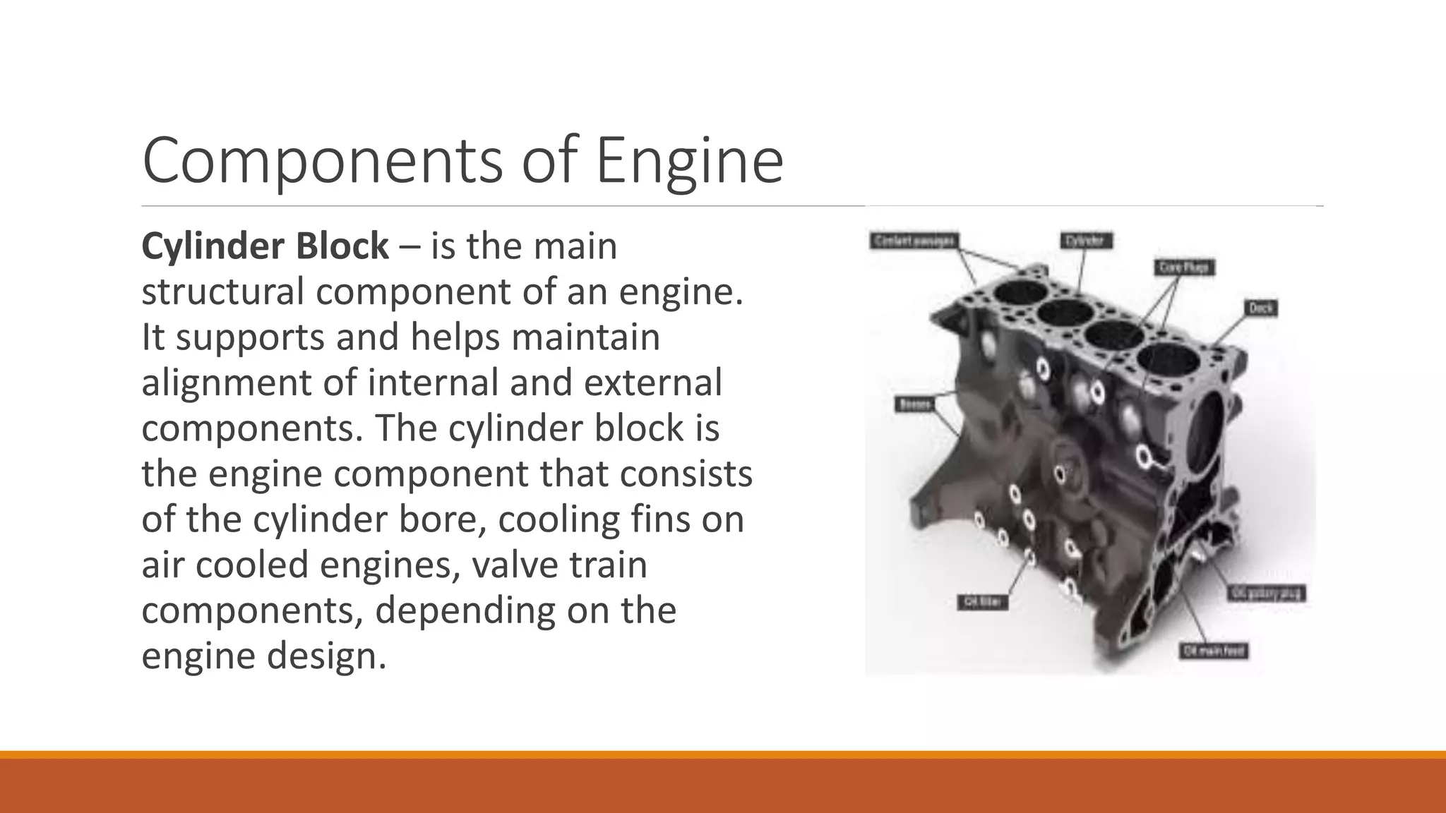 Components of Engine
Cylinder Block – is the main
structural component of an engine.
It supports and helps maintain
alignment of internal and external
components. The cylinder block is
the engine component that consists
of the cylinder bore, cooling fins on
air cooled engines, valve train
components, depending on the
engine design.
 