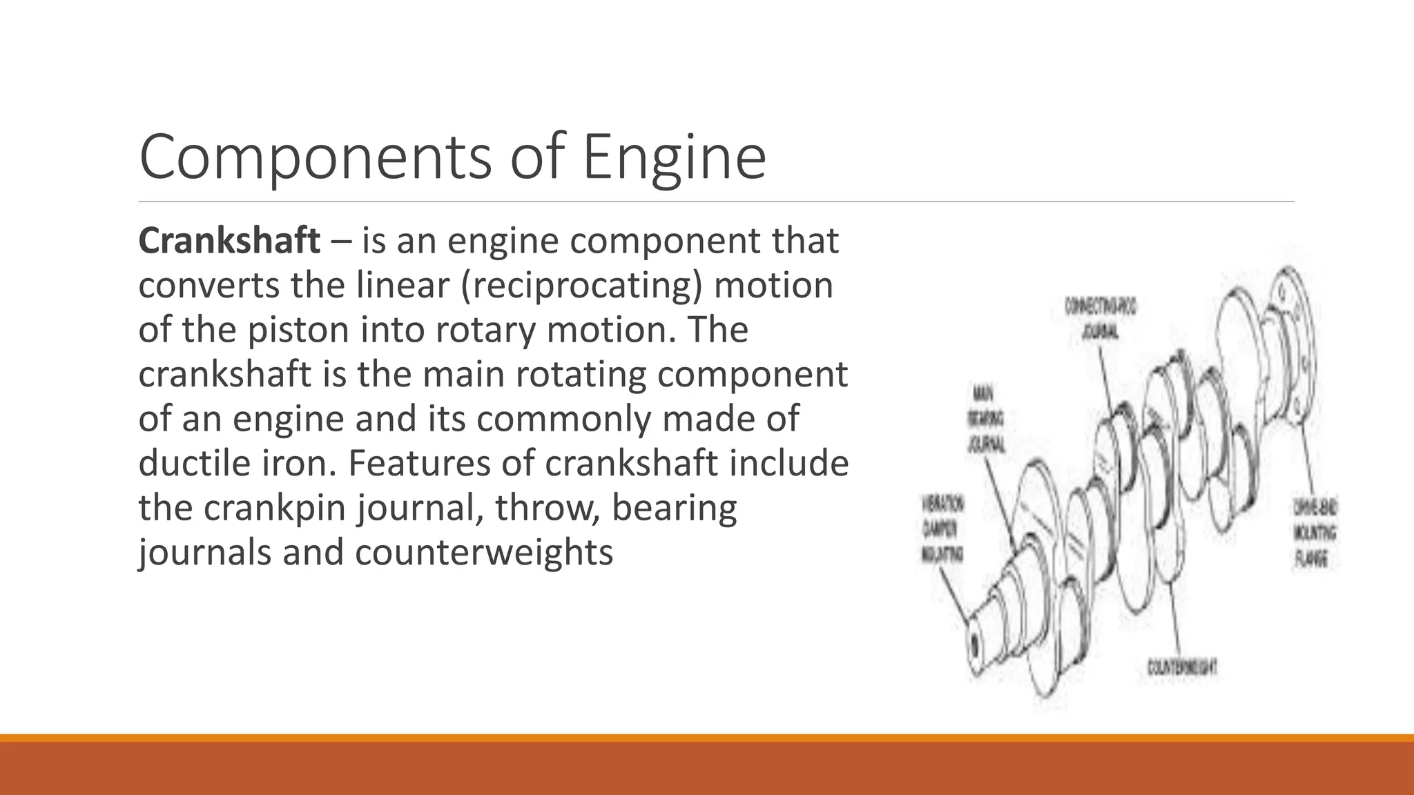 Components of Engine
Crankshaft – is an engine component that
converts the linear (reciprocating) motion
of the piston into rotary motion. The
crankshaft is the main rotating component
of an engine and its commonly made of
ductile iron. Features of crankshaft include
the crankpin journal, throw, bearing
journals and counterweights
 
