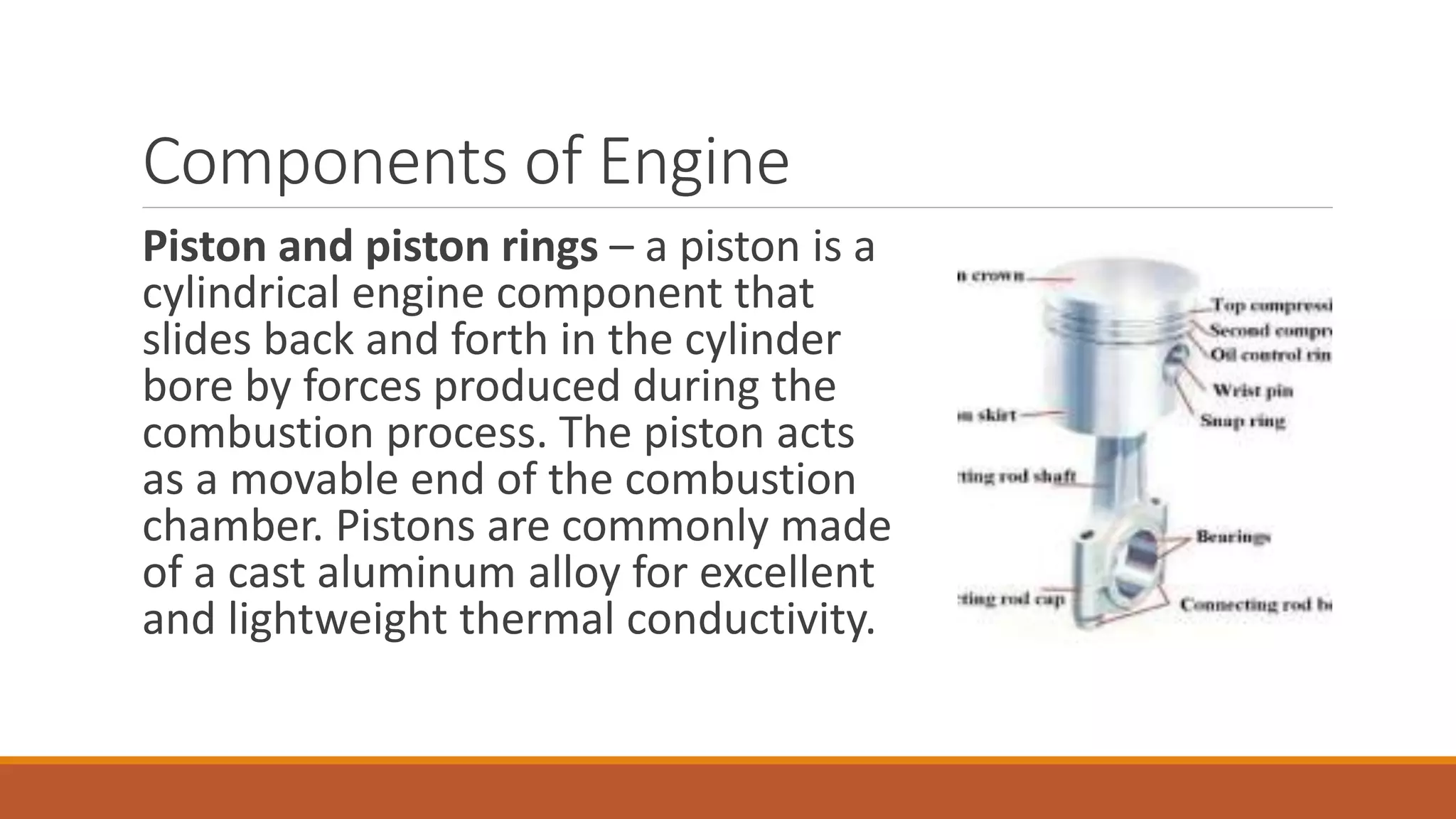 Components of Engine
Piston and piston rings – a piston is a
cylindrical engine component that
slides back and forth in the cylinder
bore by forces produced during the
combustion process. The piston acts
as a movable end of the combustion
chamber. Pistons are commonly made
of a cast aluminum alloy for excellent
and lightweight thermal conductivity.
 