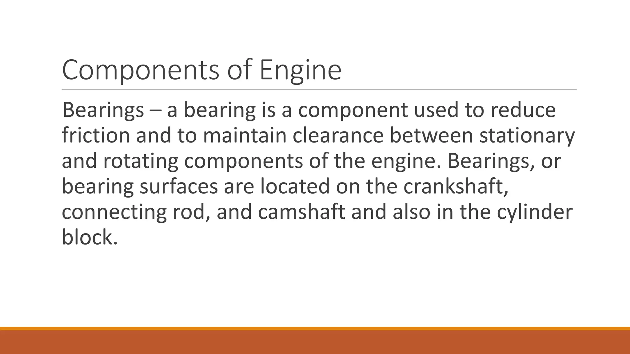Components of Engine
Bearings – a bearing is a component used to reduce
friction and to maintain clearance between stationary
and rotating components of the engine. Bearings, or
bearing surfaces are located on the crankshaft,
connecting rod, and camshaft and also in the cylinder
block.
 