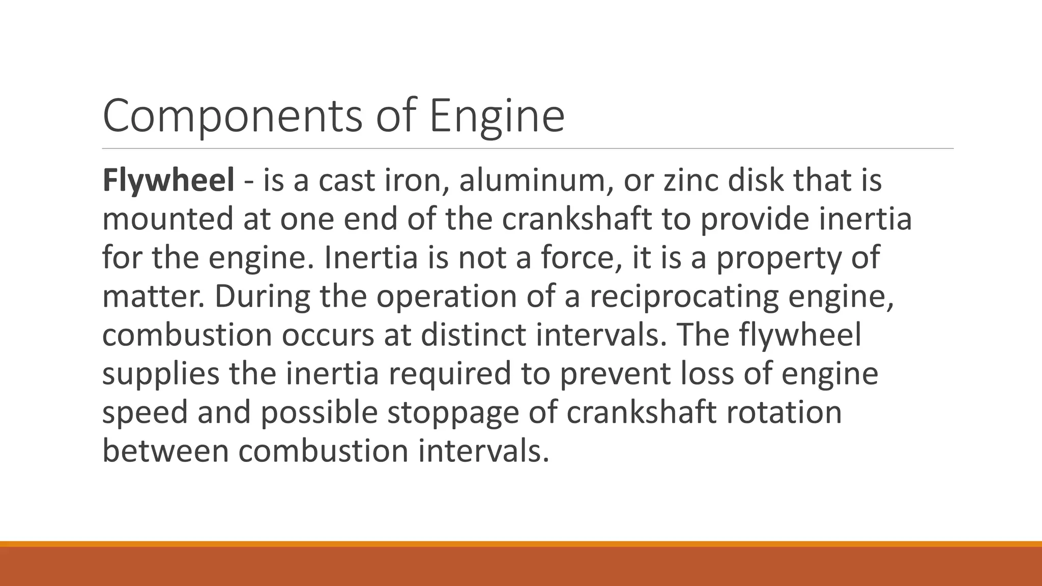 Components of Engine
Flywheel - is a cast iron, aluminum, or zinc disk that is
mounted at one end of the crankshaft to provide inertia
for the engine. Inertia is not a force, it is a property of
matter. During the operation of a reciprocating engine,
combustion occurs at distinct intervals. The flywheel
supplies the inertia required to prevent loss of engine
speed and possible stoppage of crankshaft rotation
between combustion intervals.
 