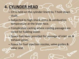 4. CYLINDER HEAD
– CH is held on the cylinder liners by 7 hold down
studs.
– Subjected to high shock stress & combustion
temperature at the lower face.
– Complicated casting where cooling passages are
cored for holding water.
– Space had been provided for passage of inlet air &
exhaust gases.
– Space for fuel injection nozzles, valve guides &
valve seat.
 