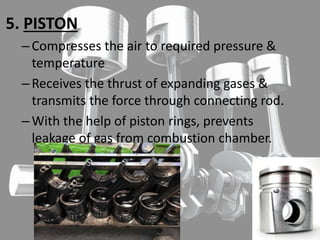 5. PISTON
–Compresses the air to required pressure &
temperature
–Receives the thrust of expanding gases &
transmits the force through connecting rod.
–With the help of piston rings, prevents
leakage of gas from combustion chamber.
 