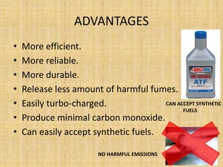 ADVANTAGES
• More efficient.
• More reliable.
• More durable.
• Release less amount of harmful fumes.
• Easily turbo-charged.
• Produce minimal carbon monoxide.
• Can easily accept synthetic fuels.
CAN ACCEPT SYNTHETIC
FUELS
NO HARMFUL EMISSIONS
 