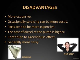DISADVANTAGES
• More expensive.
• Occasionally servicing can be more costly.
• Parts tend to be more expensive.
• The cost of diesel at the pump is higher.
• Contribute to Greenhouse effect.
• Generally more noisy.
EXPENSIVE
A BIT NOISY
 