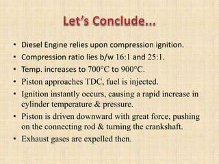 • Diesel Engine relies upon compression ignition.
• Compression ratio lies b/w 16:1 and 25:1.
• Temp. increases to 700C to 900C.
• Piston approaches TDC, fuel is injected.
• Ignition instantly occurs, causing a rapid increase in
cylinder temperature & pressure.
• Piston is driven downward with great force, pushing
on the connecting rod & turning the crankshaft.
• Exhaust gases are expelled then.
 
