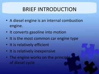 BRIEF INTRODUCTION
• A diesel engine is an internal combustion
engine.
• It converts gasoline into motion
• It is the most common car engine type
• It is relatively efficient
• It is relatively inexpensive
• The engine works on the principle
of diesel cycle
 