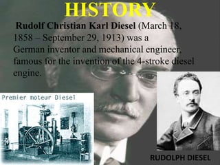 HISTORY
Rudolf Christian Karl Diesel (March 18,
1858 – September 29, 1913) was a
German inventor and mechanical engineer,
famous for the invention of the 4-stroke diesel
engine.
RUDOLPH DIESEL
 