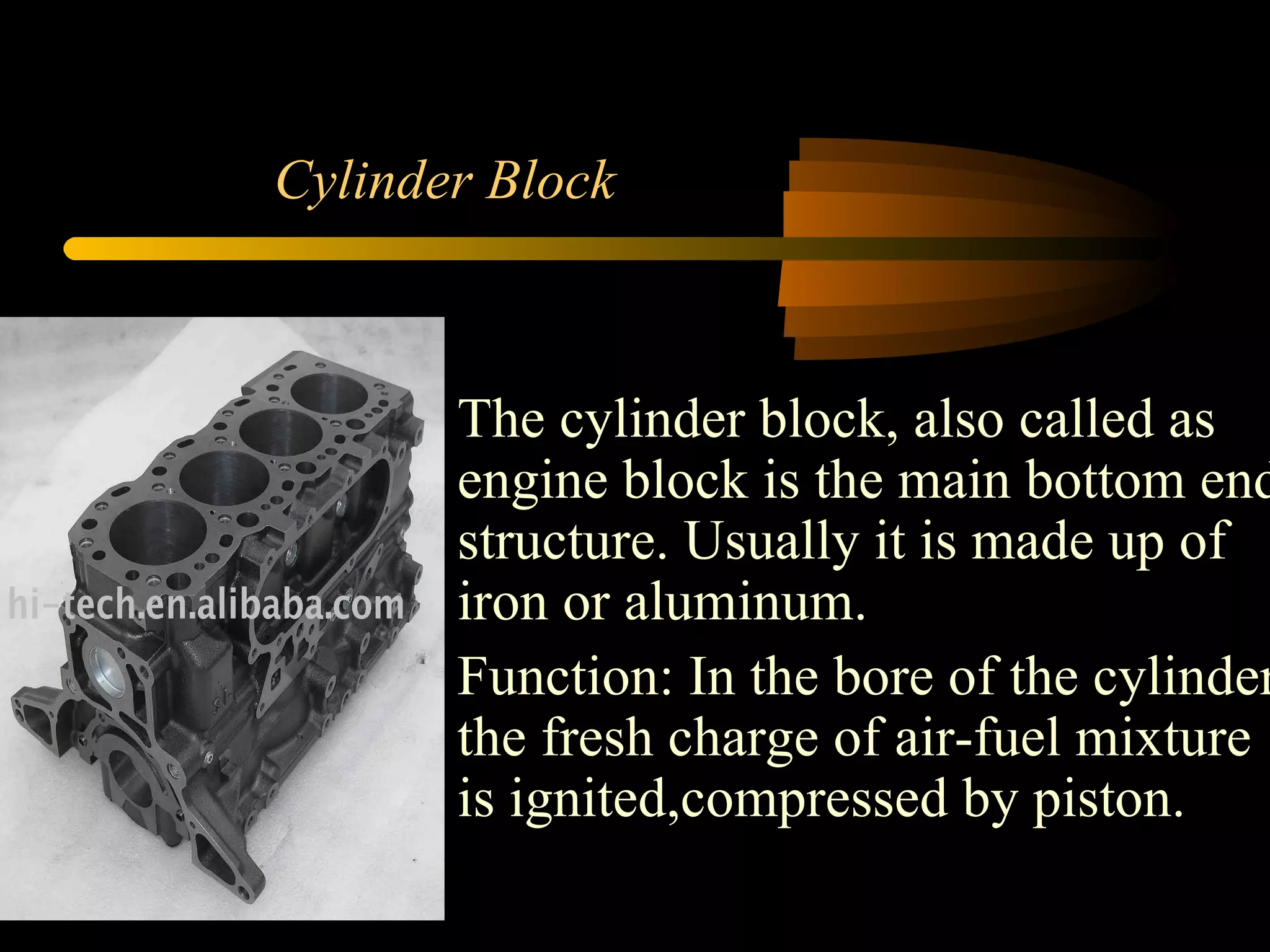 Cylinder Block The cylinder block, also called as engine block is the main bottom end structure. Usually it is made up of iron or aluminum. Function: In the bore of the cylinder the fresh charge of air-fuel mixture is ignited,compressed by piston.  