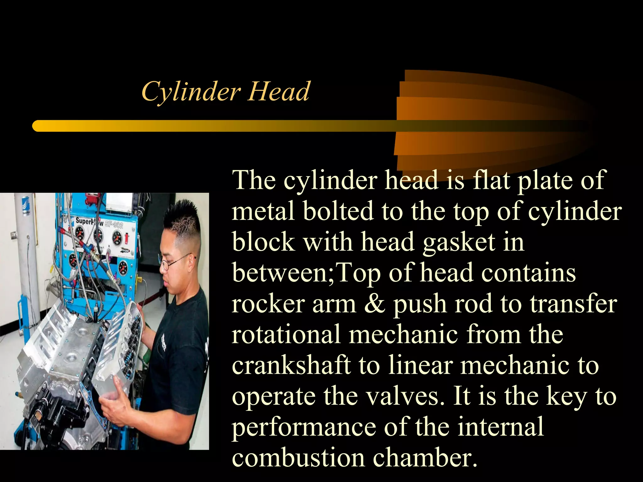 Cylinder Head The cylinder head is flat plate of metal bolted to the top of cylinder block with head gasket in between;Top of head contains rocker arm & push rod to transfer rotational mechanic from the crankshaft to linear mechanic to operate the valves. It is the key to performance of the internal combustion chamber. 