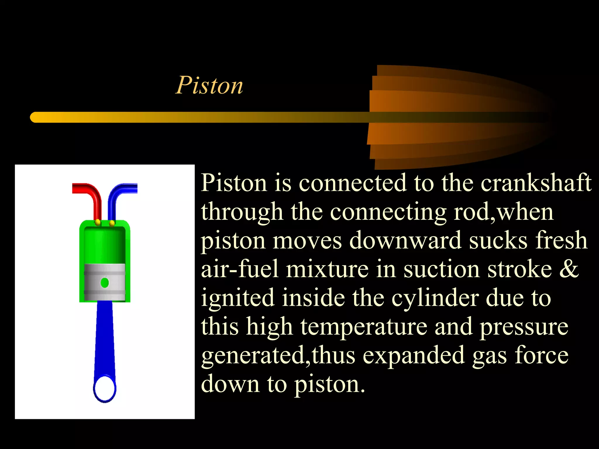 Piston Piston is connected to the crankshaft through the connecting rod,when piston moves downward sucks fresh air-fuel mixture in suction stroke & ignited inside the cylinder due to this high temperature and pressure generated,thus expanded gas force down to piston. 