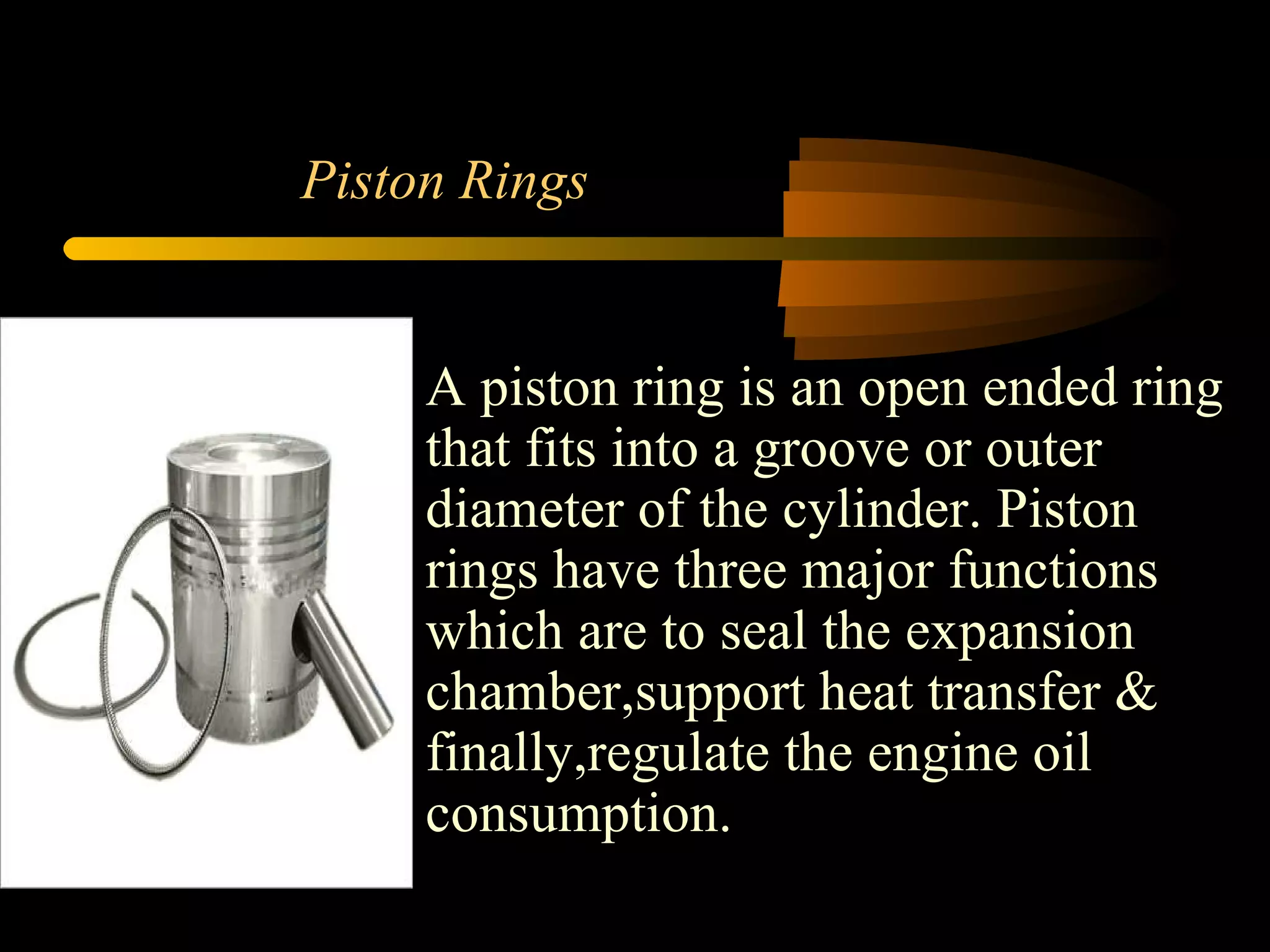 Piston Rings A piston ring is an open ended ring that fits into a groove or outer diameter of the cylinder. Piston rings have three major functions which are to seal the expansion chamber,support heat transfer & finally,regulate the engine oil consumption. 