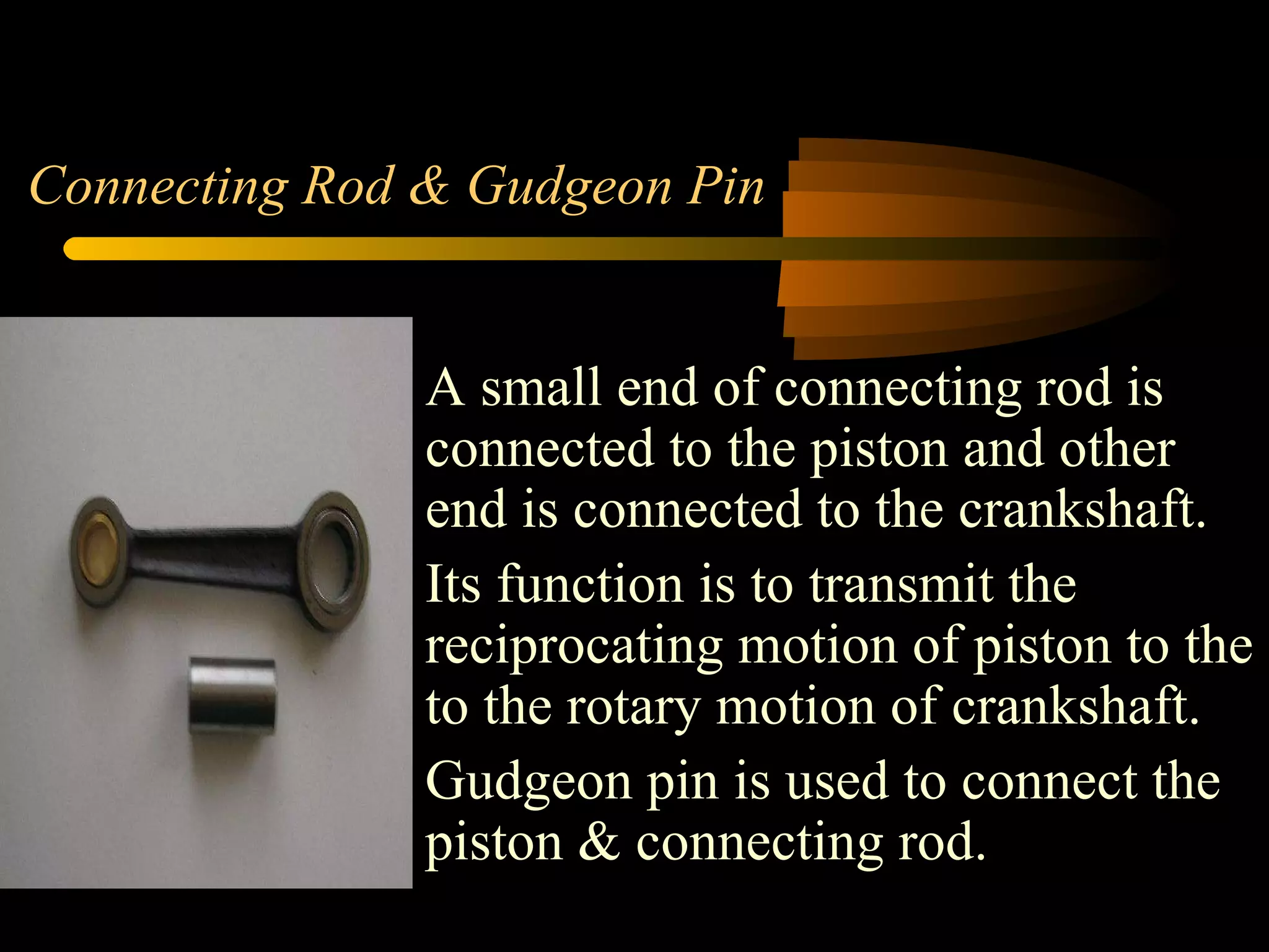 Connecting Rod & Gudgeon Pin A small end of connecting rod is connected to the piston and other end is connected to the crankshaft. Its function is to transmit the reciprocating motion of piston to the to the rotary motion of crankshaft. Gudgeon pin is used to connect the piston & connecting rod.  