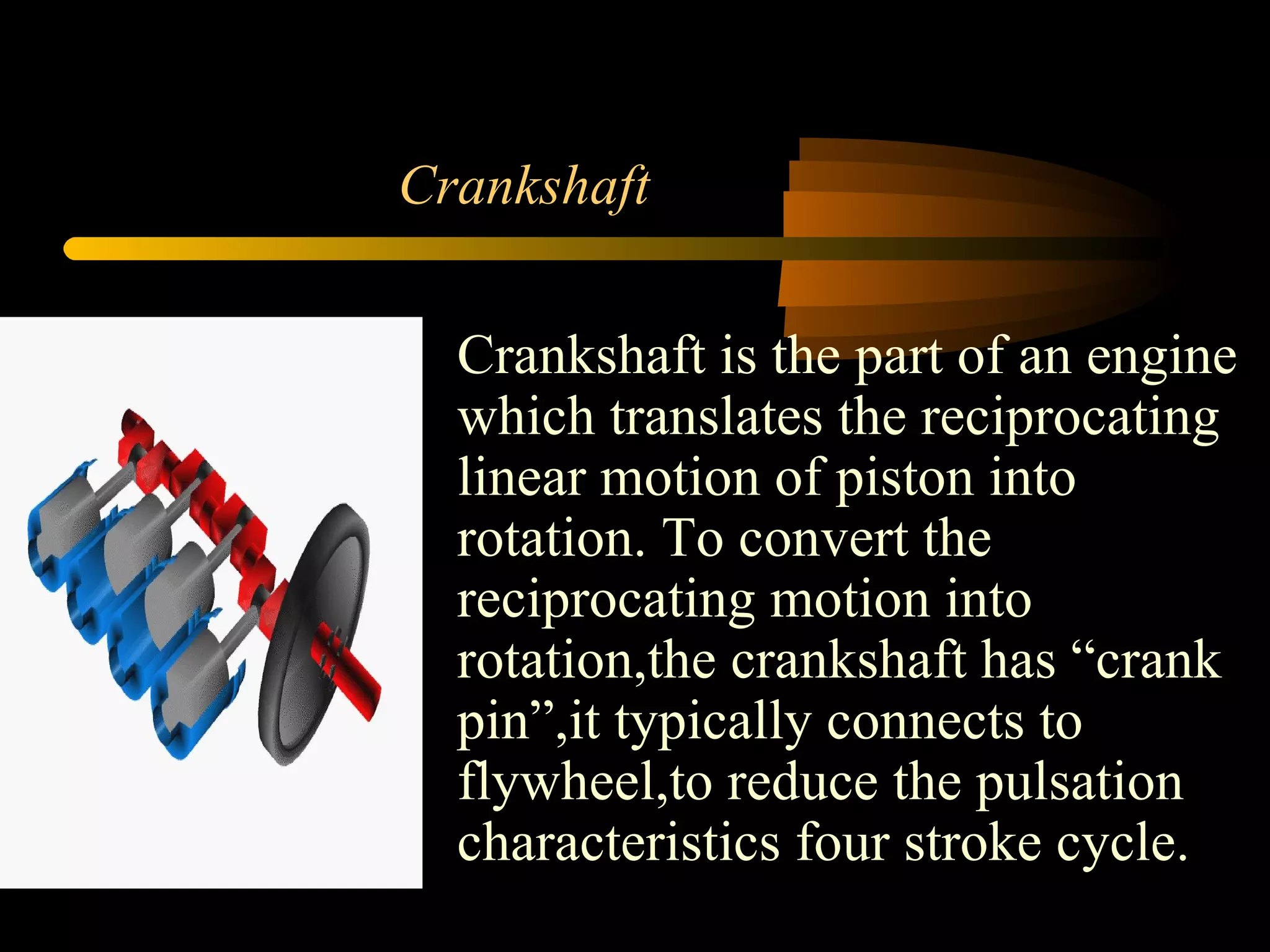 Crankshaft Crankshaft is the part of an engine which translates the reciprocating linear motion of piston into rotation. To convert the reciprocating motion into rotation,the crankshaft has “crank pin”,it typically connects to flywheel,to reduce the pulsation characteristics four stroke cycle.  