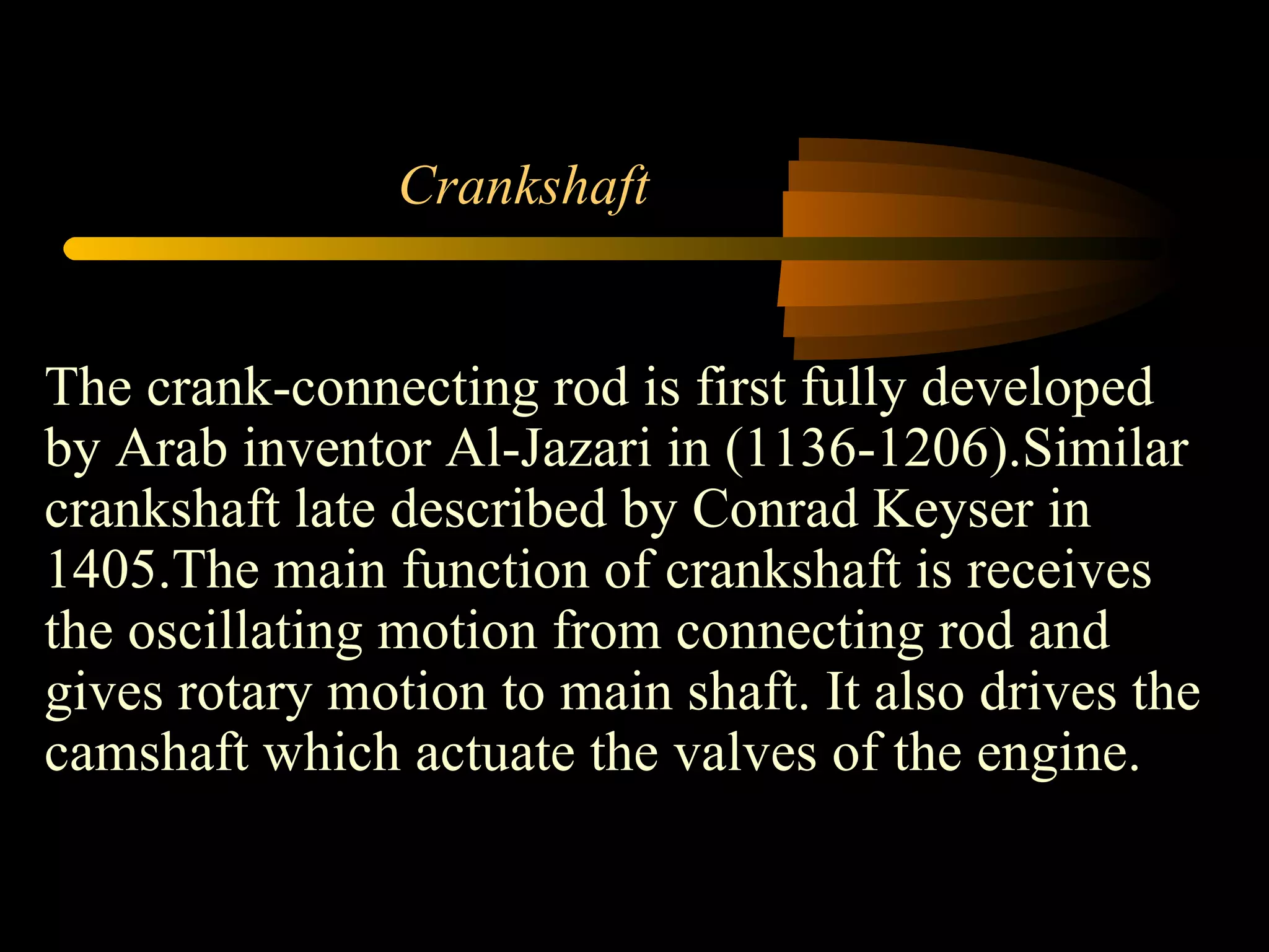 Crankshaft The crank-connecting rod is first fully developed by Arab inventor Al-Jazari in (1136-1206).Similar crankshaft late described by Conrad Keyser in 1405.The main function of crankshaft is receives the oscillating motion from connecting rod and gives rotary motion to main shaft. It also drives the camshaft which actuate the valves of the engine.  