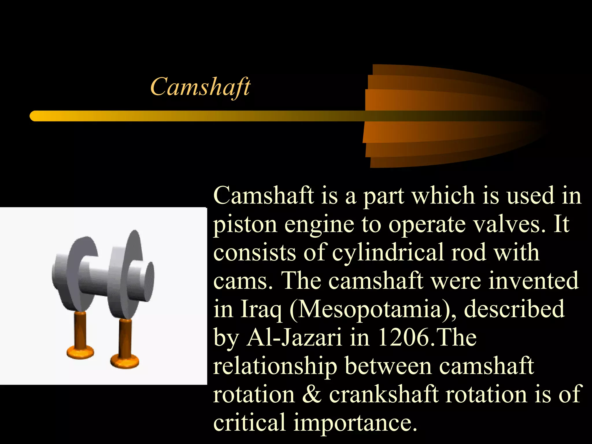 Camshaft Camshaft is a part which is used in piston engine to operate valves. It consists of cylindrical rod with cams. The camshaft were invented in Iraq (Mesopotamia), described by Al-Jazari in 1206.The relationship between camshaft  rotation & crankshaft rotation is of critical importance.  