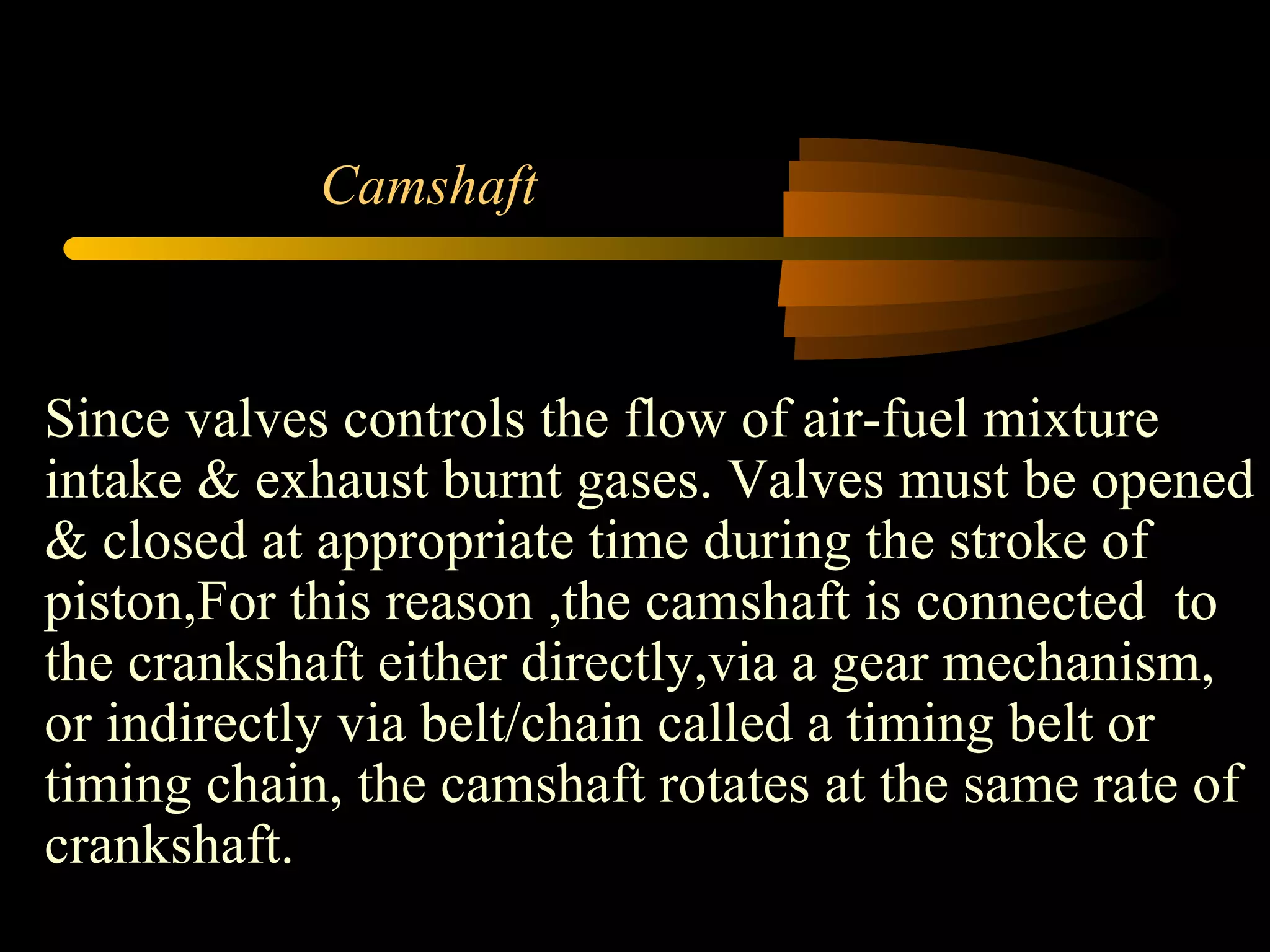 Camshaft Since valves controls the flow of air-fuel mixture intake & exhaust burnt gases. Valves must be opened & closed at appropriate time during the stroke of piston,For this reason ,the camshaft is connected  to the crankshaft either directly,via a gear mechanism, or indirectly via belt/chain called a timing belt or timing chain, the camshaft rotates at the same rate of crankshaft. 