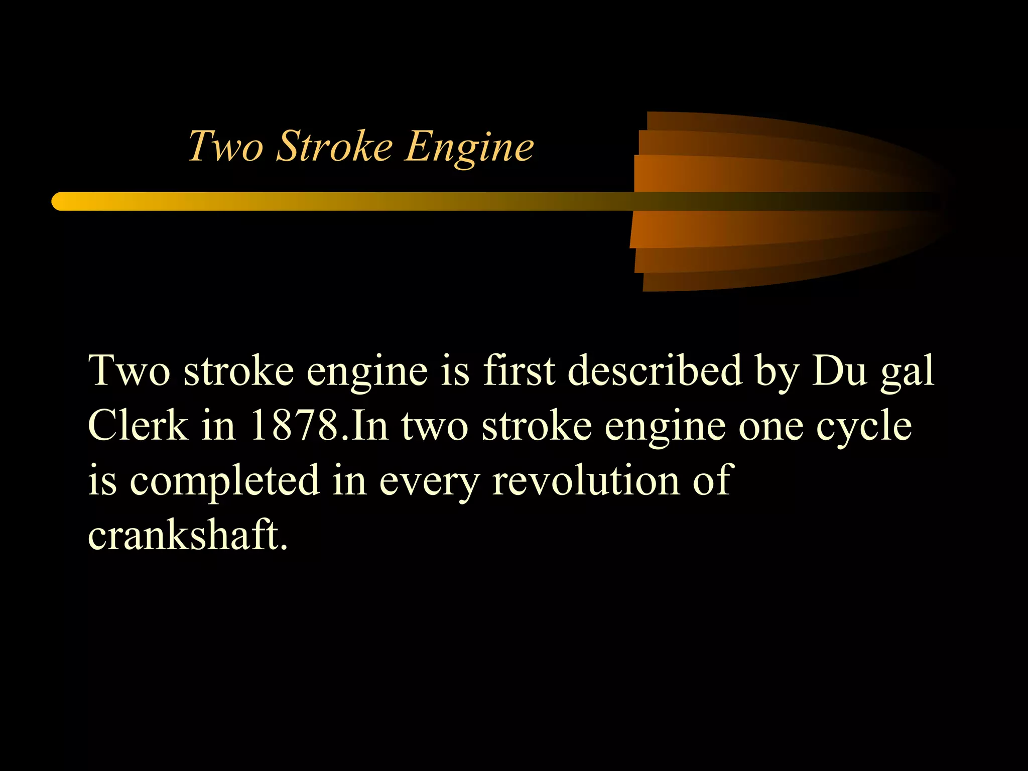 Two Stroke Engine Two stroke engine is first described by Du gal Clerk in 1878.In two stroke engine one cycle is completed in every revolution of crankshaft. 