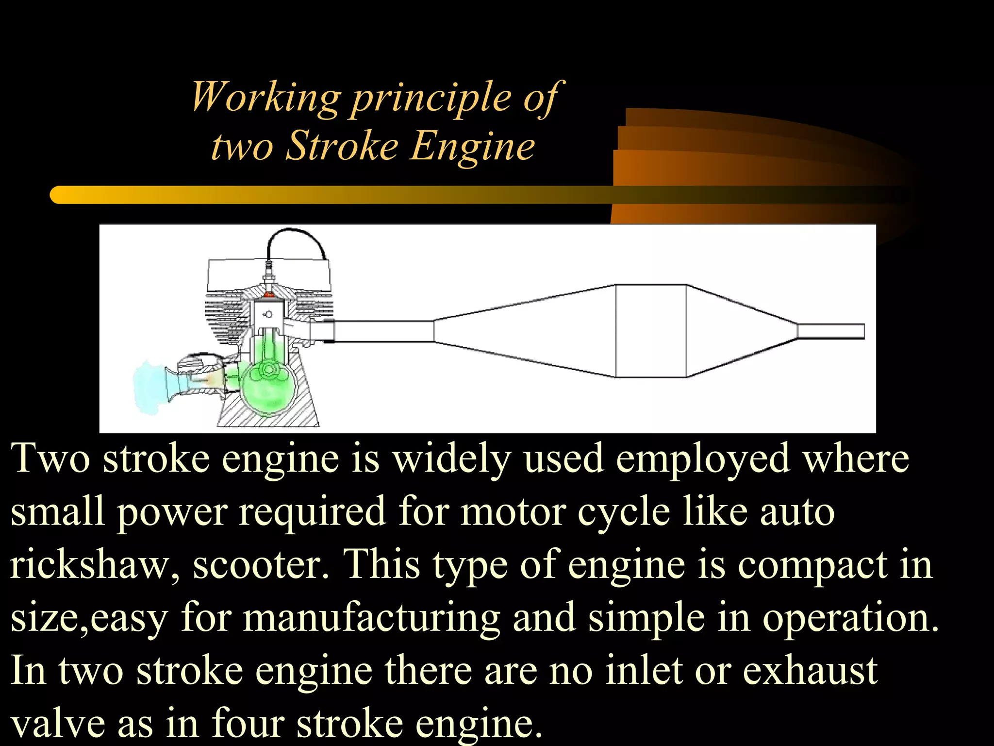 Working principle of two Stroke Engine Two stroke engine is widely used employed where small power required for motor cycle like auto rickshaw, scooter. This type of engine is compact in size,easy for manufacturing and simple in operation. In two stroke engine there are no inlet or exhaust valve as in four stroke engine.  