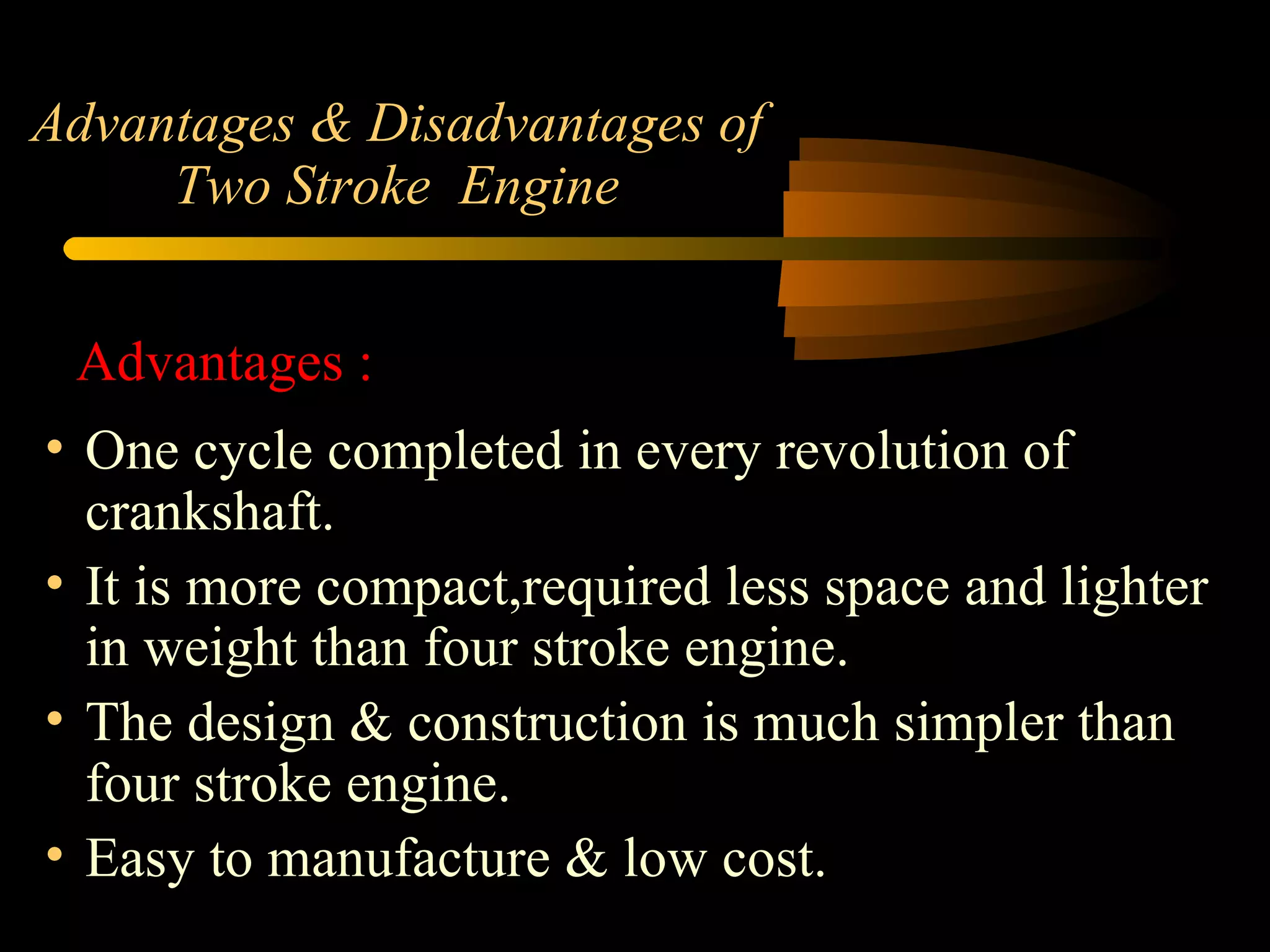 Advantages & Disadvantages of Two Stroke  Engine One cycle completed in every revolution of crankshaft. It is more compact,required less space and lighter in weight than four stroke engine. The design & construction is much simpler than four stroke engine. Easy to manufacture & low cost. Advantages : 