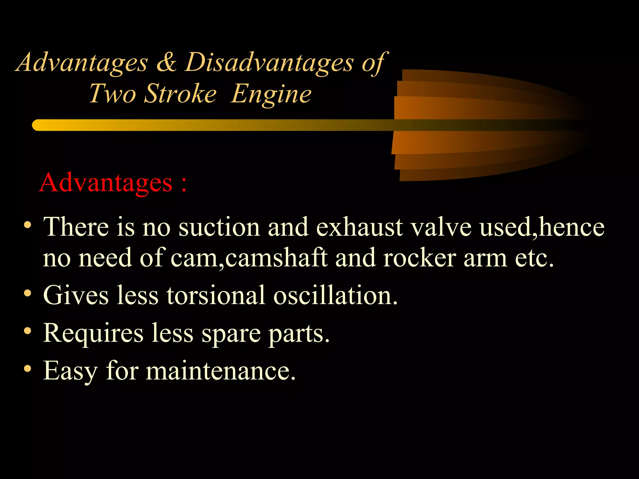 Advantages & Disadvantages of Two Stroke  Engine There is no suction and exhaust valve used,hence no need of cam,camshaft and rocker arm etc. Gives less torsional oscillation. Requires less spare parts. Easy for maintenance. Advantages : 