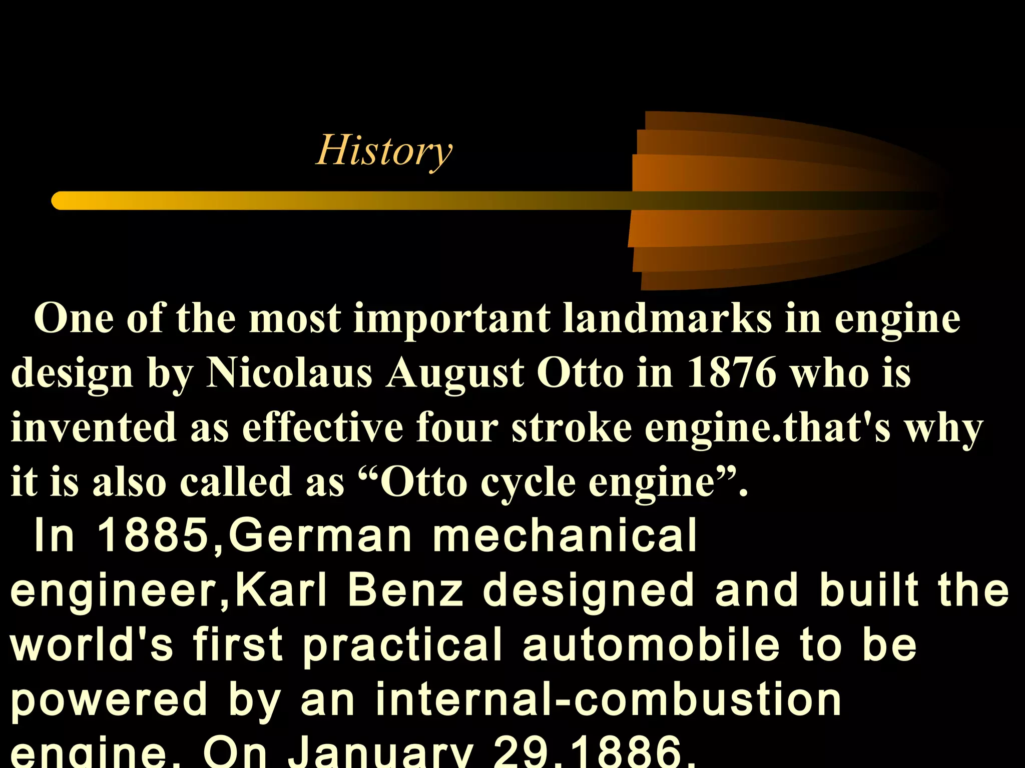 History One of the most important landmarks in engine design by  Nicolaus August Otto in 1876 who is invented as effective four stroke engine.that's why it is also called as “Otto cycle engine”. In 1885,German mechanical engineer,Karl Benz designed and built the world's first practical automobile to be powered by an internal-combustion engine. On January 29,1886. 