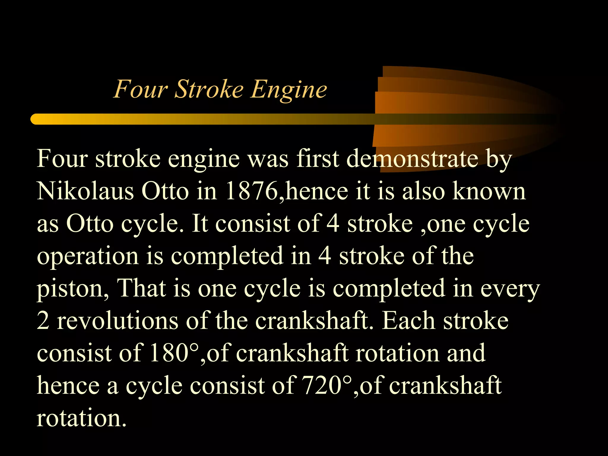 Four Stroke Engine Four stroke engine was first demonstrate by Nikolaus Otto in 1876,hence it is also known as Otto cycle. It consist of 4 stroke ,one cycle operation is completed in 4 stroke of the piston, That is one cycle is completed in every 2 revolutions of the crankshaft. Each stroke consist of 180°,of crankshaft rotation and hence a cycle consist of 720°,of crankshaft rotation. 