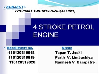 4 STROKE PETROL
ENGINE


Enrollment no.
116120319018
116120319019
116120319020

Name
Tapan T. Joshi
Parth V. Limbachiya
Kamlesh V. Barapatre

 