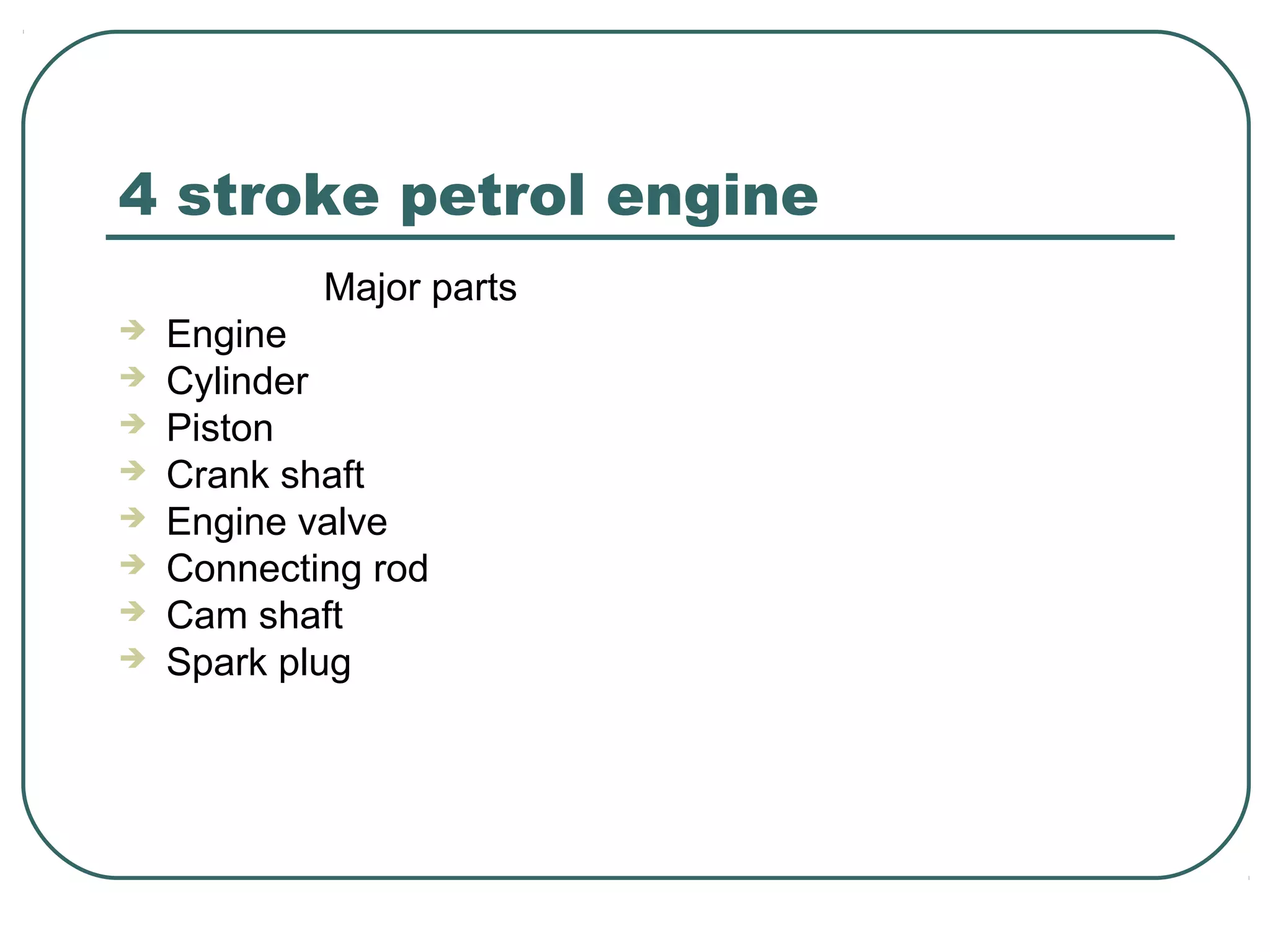 4 stroke petrol engine
Major parts
Engine
Cylinder
Piston
Crank shaft
Engine valve
Connecting rod
Cam shaft
Spark plug