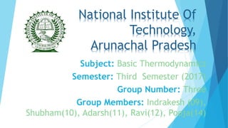 National Institute Of
Technology,
Arunachal Pradesh
Subject: Basic Thermodynamics
Semester: Third Semester (2017)
Group Number: Three
Group Members: Indrakesh (09),
Shubham(10), Adarsh(11), Ravi(12), Pooja(14)
 