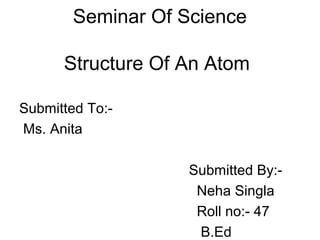 Seminar Of Science

      Structure Of An Atom

Submitted To:-
Ms. Anita

                    Submitted By:-
                     Neha Singla
                     Roll no:- 47
                     B.Ed
 