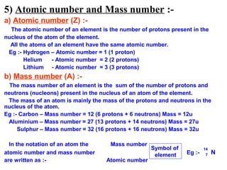 5) Atomic number and Mass number :-
a) Atomic number (Z) :-
  The atomic number of an element is the number of protons present in the
nucleus of the atom of the element.
  All the atoms of an element have the same atomic number.
 Eg :- Hydrogen – Atomic number = 1 (1 proton)
        Helium    - Atomic number = 2 (2 protons)
        Lithium - Atomic number = 3 (3 protons)
b) Mass number (A) :-
  The mass number of an element is the sum of the number of protons and
neutrons (nucleons) present in the nucleus of an atom of the element.
 The mass of an atom is mainly the mass of the protons and neutrons in the
nucleus of the atom.
Eg :- Carbon – Mass number = 12 (6 protons + 6 neutrons) Mass = 12u
 Aluminium – Mass number = 27 (13 protons + 14 neutrons) Mass = 27u
     Sulphur – Mass number = 32 (16 protons + 16 neutrons) Mass = 32u

  In the notation of an atom the      Mass number
                                                    Symbol of            14
atomic number and mass number                        element     Eg :-    7   N
are written as :-                   Atomic number
 