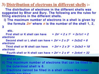The distribution of electrons in the different shells was 
suggested by Bhor and Bury. The following are the rules for 
filling electrons in the different shells. 
i) The maximum number of electrons in a shell is given by 
the formula 2n2 where n is the number of the shell 1, 2, 
3 
etc. 
First shell or K shell can have = 2n2 = 2 x 12 = 2x1x1 = 2 
electrons 
Second shell or L shell can have = 2n2 = 2 x 22 = 2x2x2 = 8 
electrons 
Third shell or M shell can have = 2n2 = 2 x 32 = 2x3x3 = 18 
electrons 
Fourth shell or N shell can have = 2n2 = 2 x 42 = 2x4x4 = 32 
electrons 
and so on. 
ii) The maximum number of electrons that can be filled in 
the outermost shell is 8. 
iii) Electrons cannot be filled in a shell unless the inner 
shells are filled. 
 