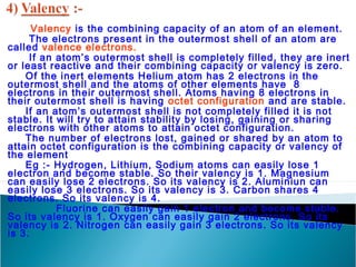 Valency is the combining capacity of an atom of an element. 
The electrons present in the outermost shell of an atom are 
called valence electrons. 
If an atom’s outermost shell is completely filled, they are inert 
or least reactive and their combining capacity or valency is zero. 
Of the inert elements Helium atom has 2 electrons in the 
outermost shell and the atoms of other elements have 8 
electrons in their outermost shell. Atoms having 8 electrons in 
their outermost shell is having octet configuration and are stable. 
If an atom’s outermost shell is not completely filled it is not 
stable. It will try to attain stability by losing, gaining or sharing 
electrons with other atoms to attain octet configuration. 
The number of electrons lost, gained or shared by an atom to 
attain octet configuration is the combining capacity or valency of 
the element 
Eg :- Hydrogen, Lithium, Sodium atoms can easily lose 1 
electron and become stable. So their valency is 1. Magnesium 
can easily lose 2 electrons. So its valency is 2. Aluminiun can 
easily lose 3 electrons. So its valency is 3. Carbon shares 4 
electrons. So its valency is 4. 
Fluorine can easily gain 1 electron and become stable. 
So its valency is 1. Oxygen can easily gain 2 electrons. So its 
valency is 2. Nitrogen can easily gain 3 electrons. So its valency 
is 3. 
 