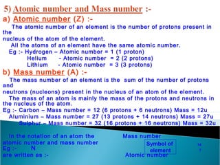 a) Atomic number (Z) :- 
The atomic number of an element is the number of protons present in 
the 
nucleus of the atom of the element. 
All the atoms of an element have the same atomic number. 
Eg :- Hydrogen – Atomic number = 1 (1 proton) 
Helium - Atomic number = 2 (2 protons) 
Lithium - Atomic number = 3 (3 protons) 
b) Mass number (A) :- 
The mass number of an element is the sum of the number of protons 
and 
neutrons (nucleons) present in the nucleus of an atom of the element. 
The mass of an atom is mainly the mass of the protons and neutrons in 
the nucleus of the atom. 
Eg :- Carbon – Mass number = 12 (6 protons + 6 neutrons) Mass = 12u 
Aluminium – Mass number = 27 (13 protons + 14 neutrons) Mass = 27u 
Sulphur – Mass number = 32 (16 protons + 16 neutrons) Mass = 32u 
In the notation of an atom the Mass number 
atomic number and mass number 
Eg :- N 
are written as :- Atomic number 
Symbol of 
element 
14 
7 
 