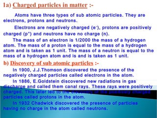 Atoms have three types of sub atomic particles. They are 
electrons, protons and neutrons. 
Electrons are negatively charged (e-), protons are positively 
charged (p+) and neutrons have no charge (n). 
The mass of an electron is 1/2000 the mass of a hydrogen 
atom. The mass of a proton is equal to the mass of a hydrogen 
atom and is taken as 1 unit. The mass of a neutron is equal to the 
mass of a hydrogen atom and is and is taken as 1 unit. 
b) Discovery of sub atomic particles :- 
In 1900, J.J.Thomson discovered the presence of the 
negatively charged particles called electrons in the atom. 
In 1886, E.Goldstein discovered new radiations in gas 
discharge and called them canal rays. These rays were positively 
charged. This later led to the discovery of the positively charged 
particles called protons in the atom. 
In 1932 Chadwick discovered the presence of particles 
having no charge in the atom called neutrons. 
 
