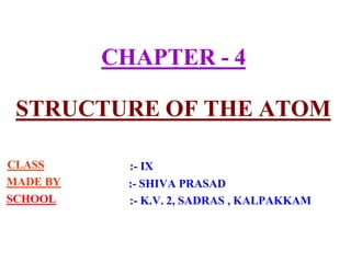 CHAPTER - 4
STRUCTURE OF THE ATOM
CLASS
MADE BY
SCHOOL
:- IX
:- SHIVA PRASAD
:- K.V. 2, SADRAS , KALPAKKAM
 