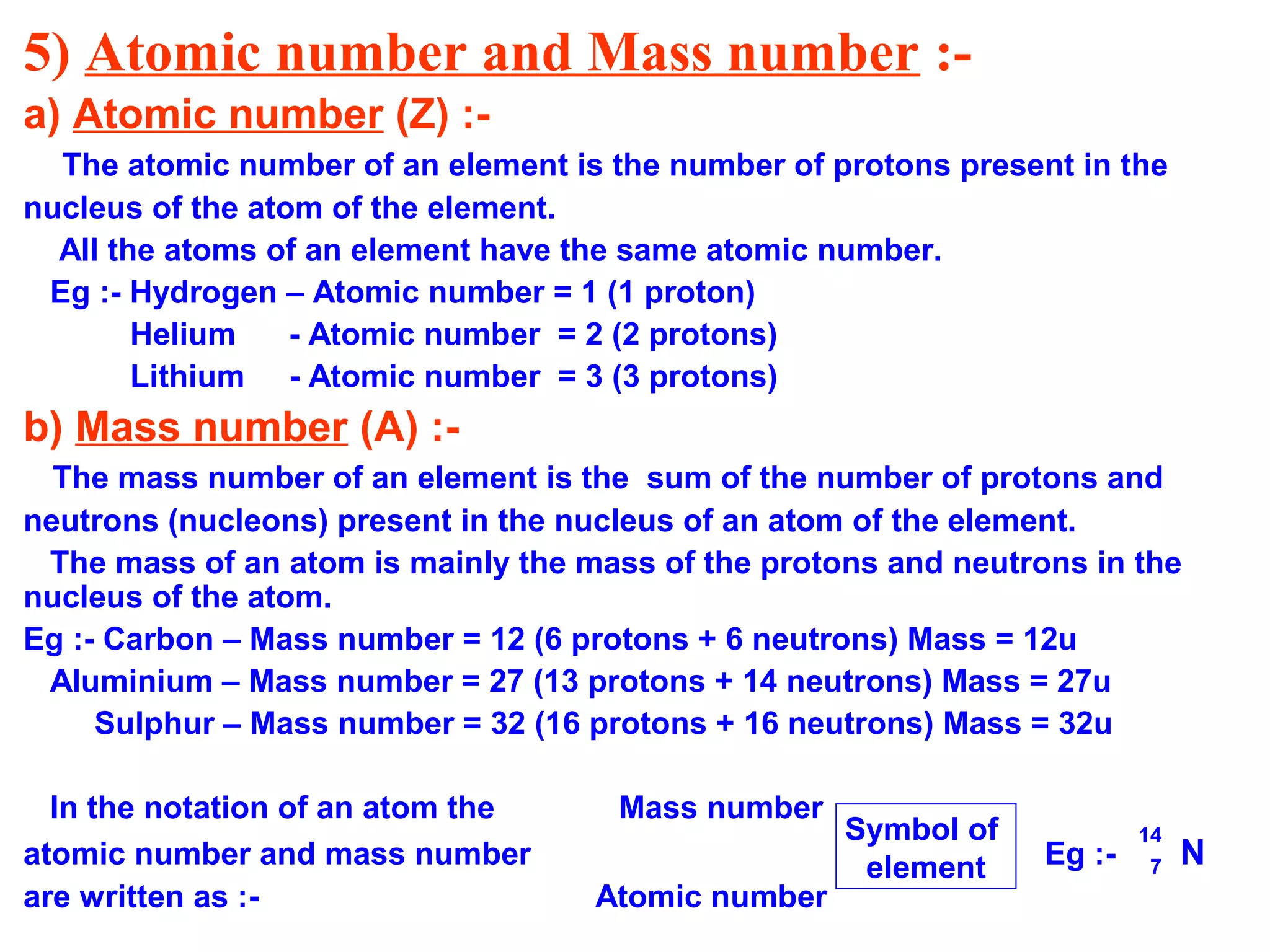 5) Atomic number and Mass number :-
a) Atomic number (Z) :-
The atomic number of an element is the number of protons present in the
nucleus of the atom of the element.
All the atoms of an element have the same atomic number.
Eg :- Hydrogen – Atomic number = 1 (1 proton)
Helium - Atomic number = 2 (2 protons)
Lithium - Atomic number = 3 (3 protons)
b) Mass number (A) :-
The mass number of an element is the sum of the number of protons and
neutrons (nucleons) present in the nucleus of an atom of the element.
The mass of an atom is mainly the mass of the protons and neutrons in the
nucleus of the atom.
Eg :- Carbon – Mass number = 12 (6 protons + 6 neutrons) Mass = 12u
Aluminium – Mass number = 27 (13 protons + 14 neutrons) Mass = 27u
Sulphur – Mass number = 32 (16 protons + 16 neutrons) Mass = 32u
In the notation of an atom the Mass number
atomic number and mass number Eg :- N
are written as :- Atomic number
Symbol of
element
14
7
 