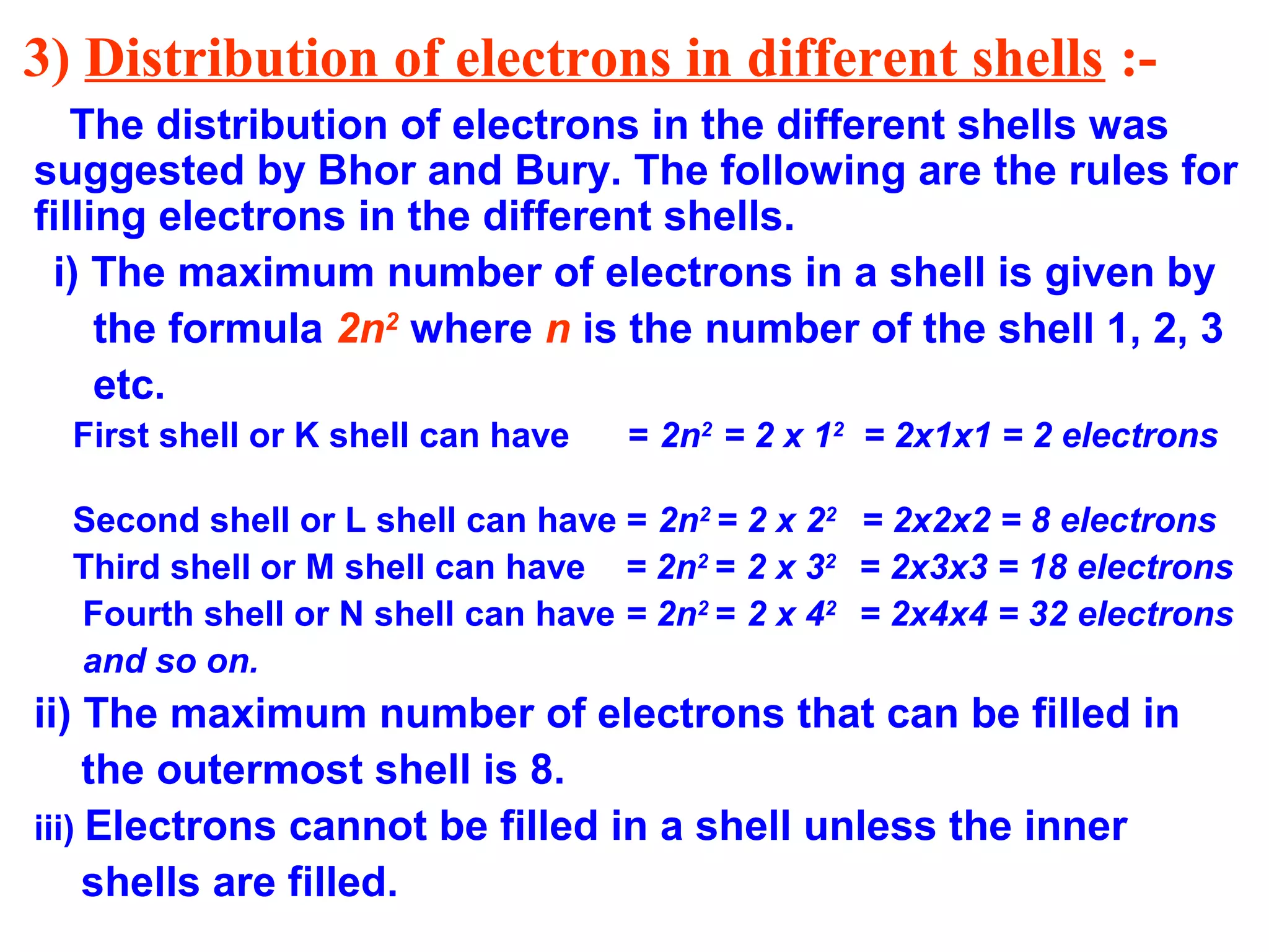 3) Distribution of electrons in different shells :-
The distribution of electrons in the different shells was
suggested by Bhor and Bury. The following are the rules for
filling electrons in the different shells.
i) The maximum number of electrons in a shell is given by
the formula 2n2
where n is the number of the shell 1, 2, 3
etc.
First shell or K shell can have = 2n2
= 2 x 12
= 2x1x1 = 2 electrons
Second shell or L shell can have = 2n2
= 2 x 22
= 2x2x2 = 8 electrons
Third shell or M shell can have = 2n2
= 2 x 32
= 2x3x3 = 18 electrons
Fourth shell or N shell can have = 2n2
= 2 x 42
= 2x4x4 = 32 electrons
and so on.
ii) The maximum number of electrons that can be filled in
the outermost shell is 8.
iii) Electrons cannot be filled in a shell unless the inner
shells are filled.
 