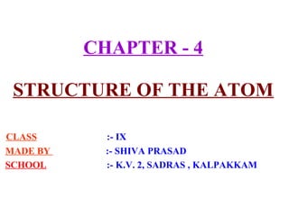 CHAPTER - 4
STRUCTURE OF THE ATOM
CLASS :- IX
MADE BY :- SHIVA PRASAD
SCHOOL :- K.V. 2, SADRAS , KALPAKKAM
 