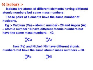 6) Isobars :-
Isobars are atoms of different elements having different
atomic numbers but same mass numbers.
These pairs of elements have the same number of
nucleons.
Eg :- Calcium (Ca) – atomic number - 20 and Argon (Ar)
– atomic number 18 have different atomic numbers but
have the same mass numbers – 40.
Iron (Fe) and Nickel (Ni) have different atomic
numbers but have the same atomic mass numbers – 58.
20 18
40 40
58 58
2726
Fe
Ca Ar
Ni
 