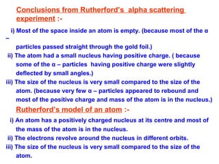 Conclusions from Rutherford’s alpha scattering
experiment :-
i) Most of the space inside an atom is empty. (because most of the α
–
particles passed straight through the gold foil.)
ii) The atom had a small nucleus having positive charge. ( because
some of the α – particles having positive charge were slightly
deflected by small angles.)
iii) The size of the nucleus is very small compared to the size of the
atom. (because very few α – particles appeared to rebound and
most of the positive charge and mass of the atom is in the nucleus.)
Rutherford’s model of an atom :-
i) An atom has a positively charged nucleus at its centre and most of
the mass of the atom is in the nucleus.
ii) The electrons revolve around the nucleus in different orbits.
iii) The size of the nucleus is very small compared to the size of the
atom.
 