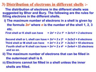 3) Distribution of electrons in different shells :-
The distribution of electrons in the different shells was
suggested by Bhor and Bury. The following are the rules for
filling electrons in the different shells.
i) The maximum number of electrons in a shell is given by
the formula 2n2
where n is the number of the shell 1, 2, 3
etc.
First shell or K shell can have = 2n2
= 2 x 12
= 2x1x1 = 2 electrons
Second shell or L shell can have = 2n2
= 2 x 22
= 2x2x2 = 8 electrons
Third shell or M shell can have = 2n2
= 2 x 32
= 2x3x3 = 18 electrons
Fourth shell or N shell can have = 2n2
= 2 x 42
= 2x4x4 = 32 electrons
and so on.
ii) The maximum number of electrons that can be filled in
the outermost shell is 8.
iii) Electrons cannot be filled in a shell unless the inner
shells are filled.
 