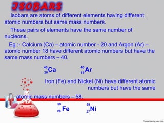 Isobars are atoms of different elements having different
atomic numbers but same mass numbers.
These pairs of elements have the same number of
nucleons.
Eg :- Calcium (Ca) – atomic number - 20 and Argon (Ar) –
atomic number 18 have different atomic numbers but have the
same mass numbers – 40.
Iron (Fe) and Nickel (Ni) have different atomic
numbers but have the same
atomic mass numbers – 58.
20 18
40 40
58 58
2726 Fe
Ca Ar
Ni
 